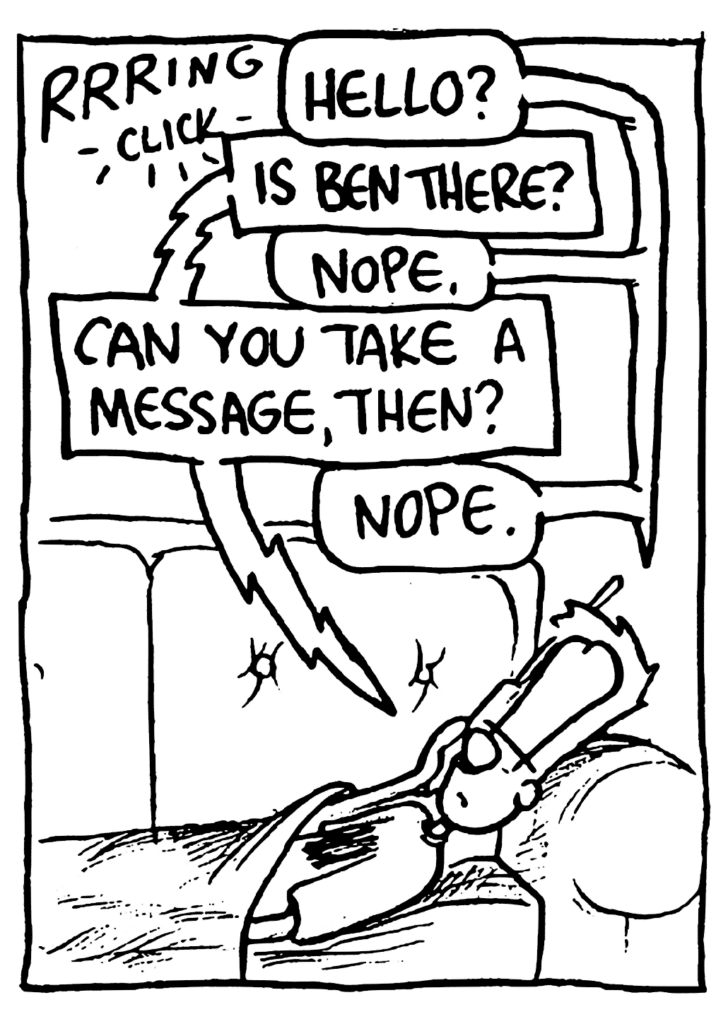 SOUND: Rrring click
JOHNNY: Hello?
PHONE: Is Ben there?
JOHNNY: Nope.
PHONE: Can you take a message, then?
JOHNNY: Nope.