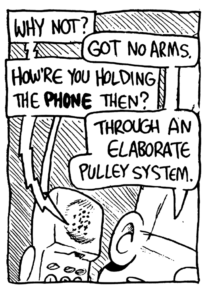 PHONE: Why not?
JOHNNY: Got no arms.
PHONE: How're you holding the PHONE then?
JOHNNY: Through an elaborate pulley system.