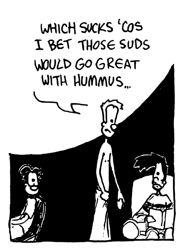 JOHNNY: Which sucks 'cos I bet those suds would go great with hummus...
