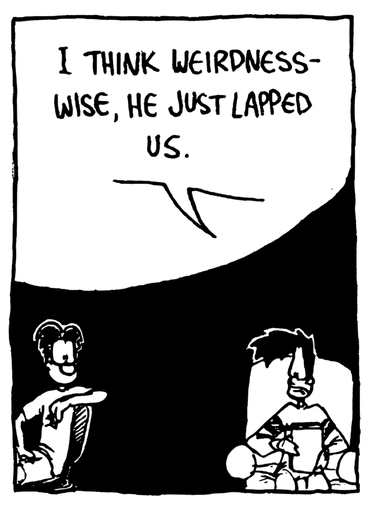 BEN: I think weirdness-wise, he just lapped us.