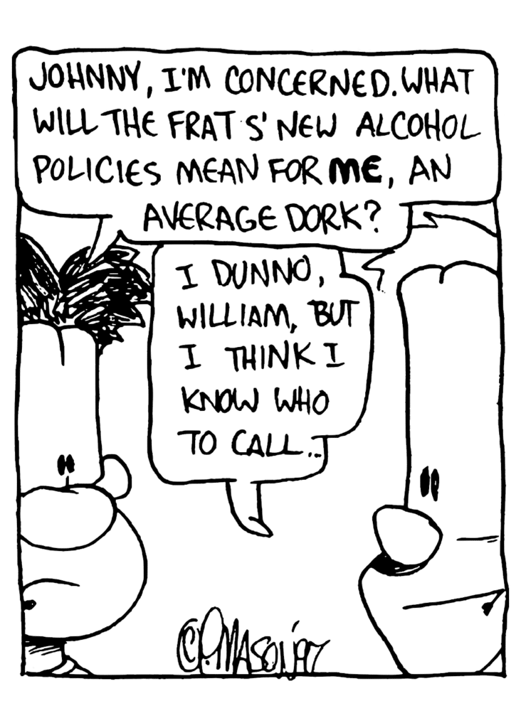 WILLIAM: Johnny, I'm concerned. What will the frats' new alcohol policies mean for ME, an average dork?
JOHNNY: I dunno, William, but I think I know who to call...