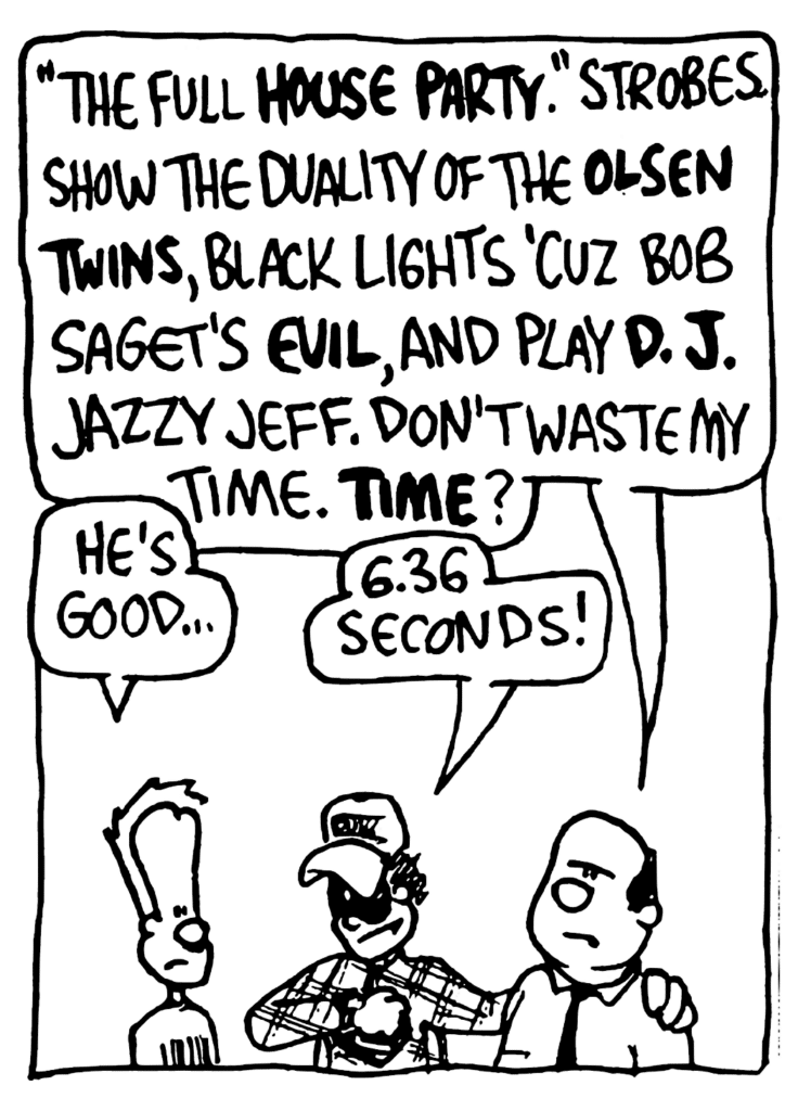 CONSULTANT: "The Full HOUSE PARTY". Strobes show the duality of the OLSEN TWINS, black lights 'cuz Bob Sahet's EVIL, and play D.J. Jazzy Jeff. Don't waste my time. TIME?
JOHNNY: He's good...
FRATMAN: 6.36 seconds!