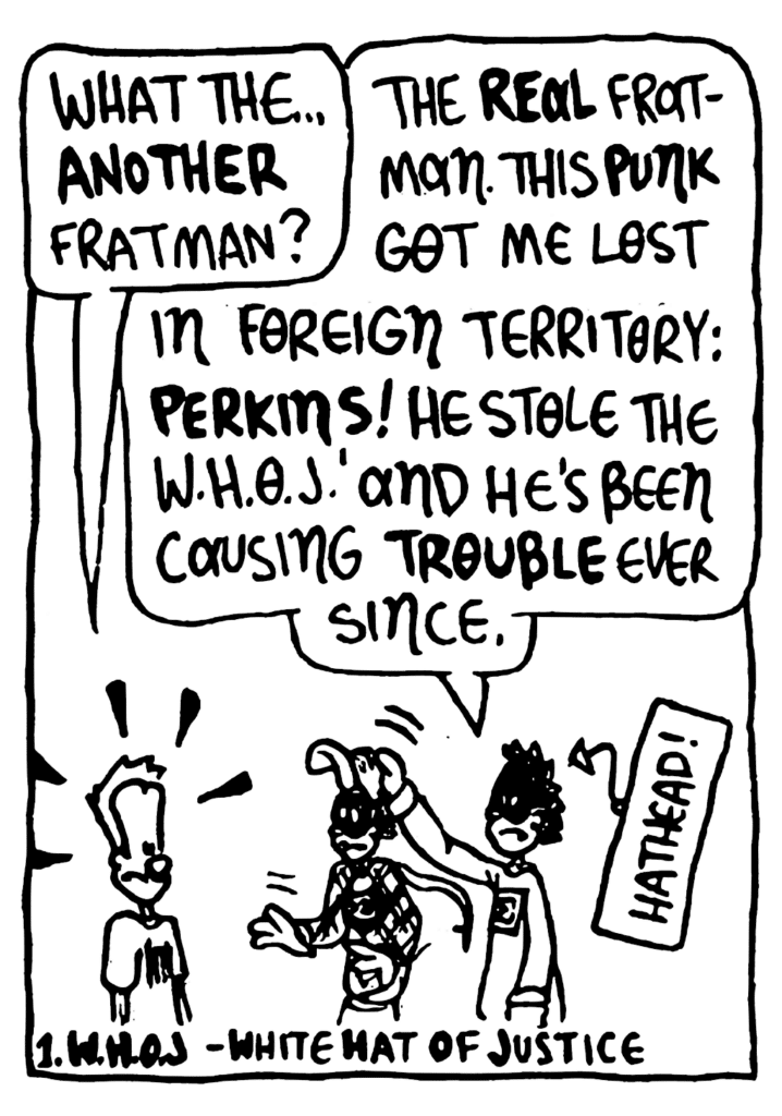JOHNNY: What the... ANOTHER Fratman?
FRATMAN: The REAL Fratman. This PUNK got me lost in foreign territory: PERKINS! He stole the W.H.O.J. and he's been causing TROUBLE ever since.
LABEL: Hathead!
NOTE: W.H.O.J. - White Hat of Justice