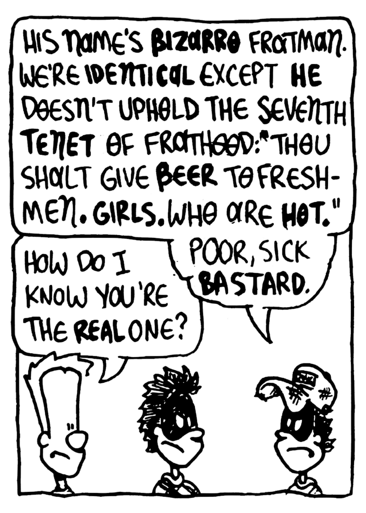 FRATMAN: His name's BIZARRO Fratman. We're IDENTICAL except HE doesn't uphold the seventh TENET of Frathood: "Thou shalt give BEER to freshmen. GIRLS. Who are HOT." Poor, sick bastard.
JOHNNY: How do I know you're the REAL one?