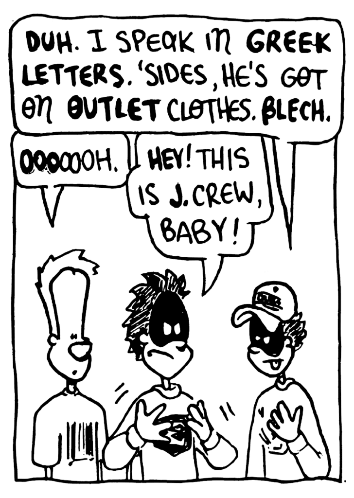FRATMAN: DUH. I speak in GREEK LETTERS. 'Sides, he's got on OUTLET clothes. BLECH.
JOHNNY: OOOoooh.
BIZARRO FRATMAN: HEY! This is J. Crew, baby!