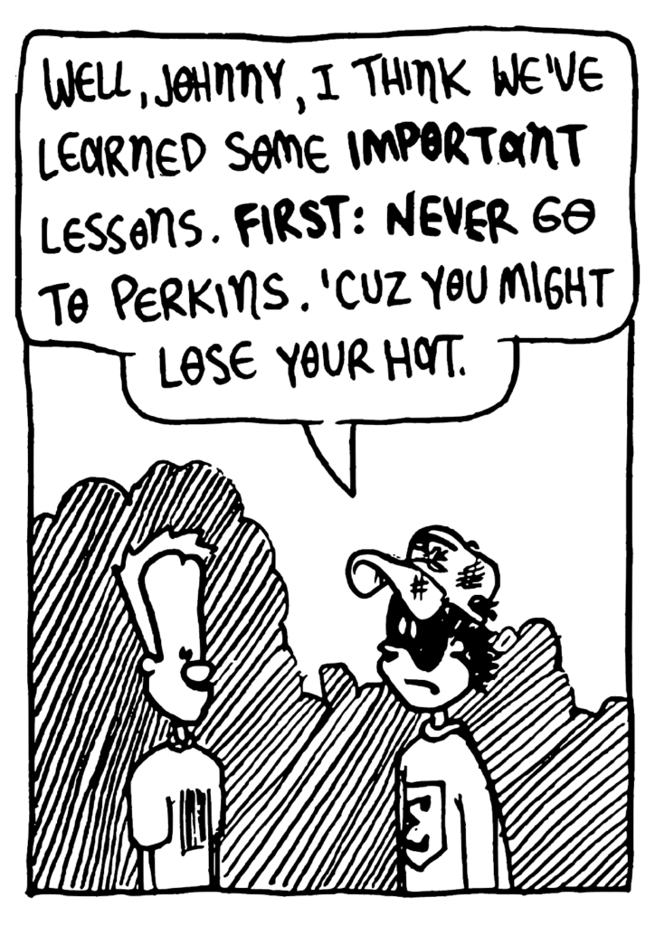 FRATMAN: Well, Johnny, I think we've learned some IMPORTANT lessons. FIRST: NEVER go to Perkins. 'Cuz you might lose your hat.