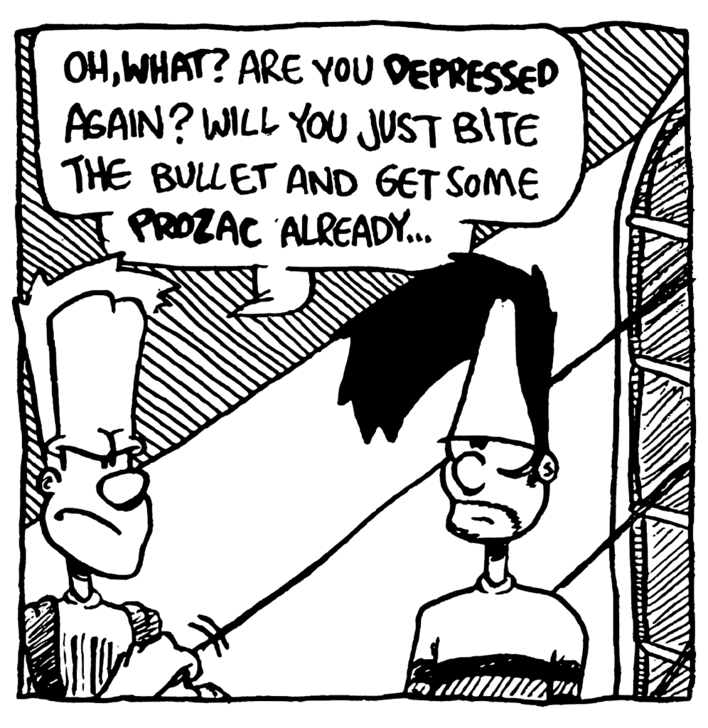 JOHNNY: Oh, WHAT? Are you DEPRESSED again? Will you just bite the bullet and get some PROZAC already...
