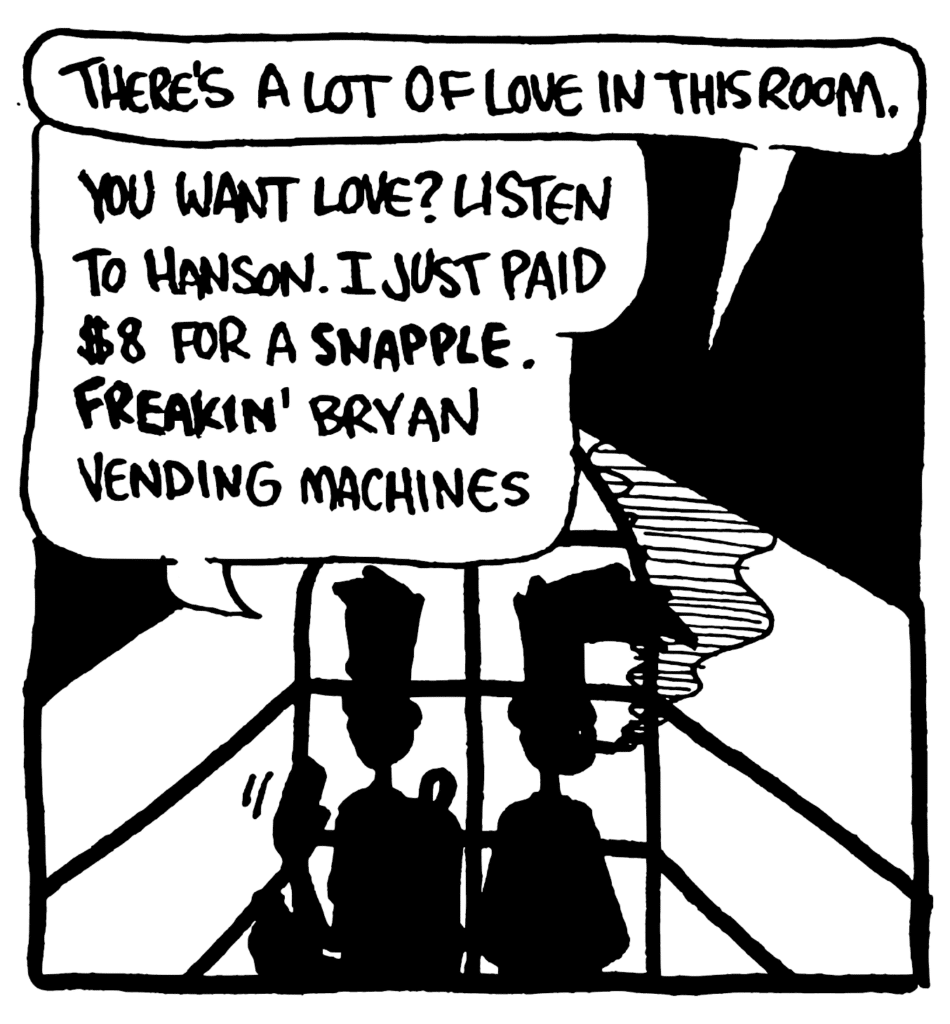 BEN: There's a lot of love in this room.
JOHNNY: You want love? Listen to Hanson. I just paid $8 for a SNAPPLE. FREAKIN' Bryan vending machines.