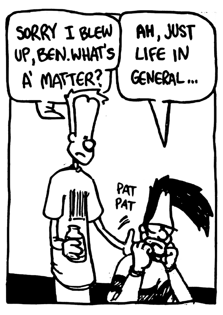 JOHNNY: Sorry I blew up, Ben. What's a' matter?
BEN: AH, just life in general...
SOUND: pat pat