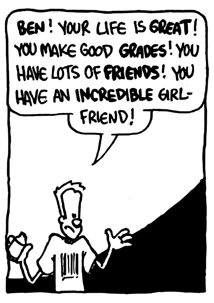 JOHNNY: BEN! Your life is GREAT! You make good GRADES! You have lots of FRIENDS! You have an INCREDIBLE girlfriend!