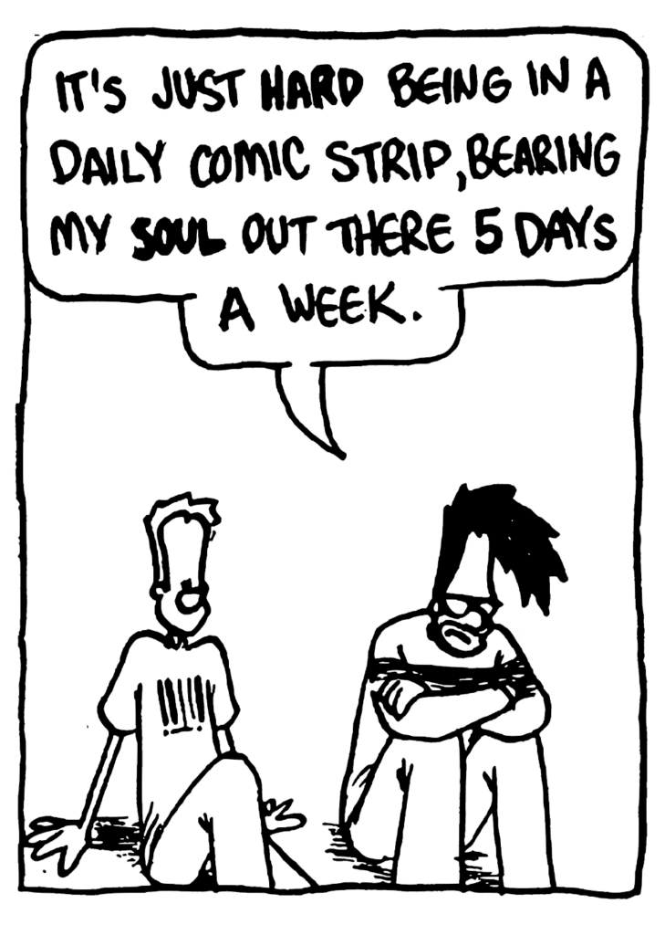 BEN: It's just HARD being in a daily comic strip, bearing my SOUL out there 5 DAYS a week.