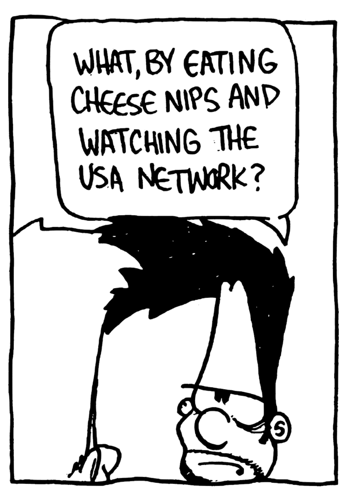 BEN: What, by eating Cheese Nips and watching the USA Network?