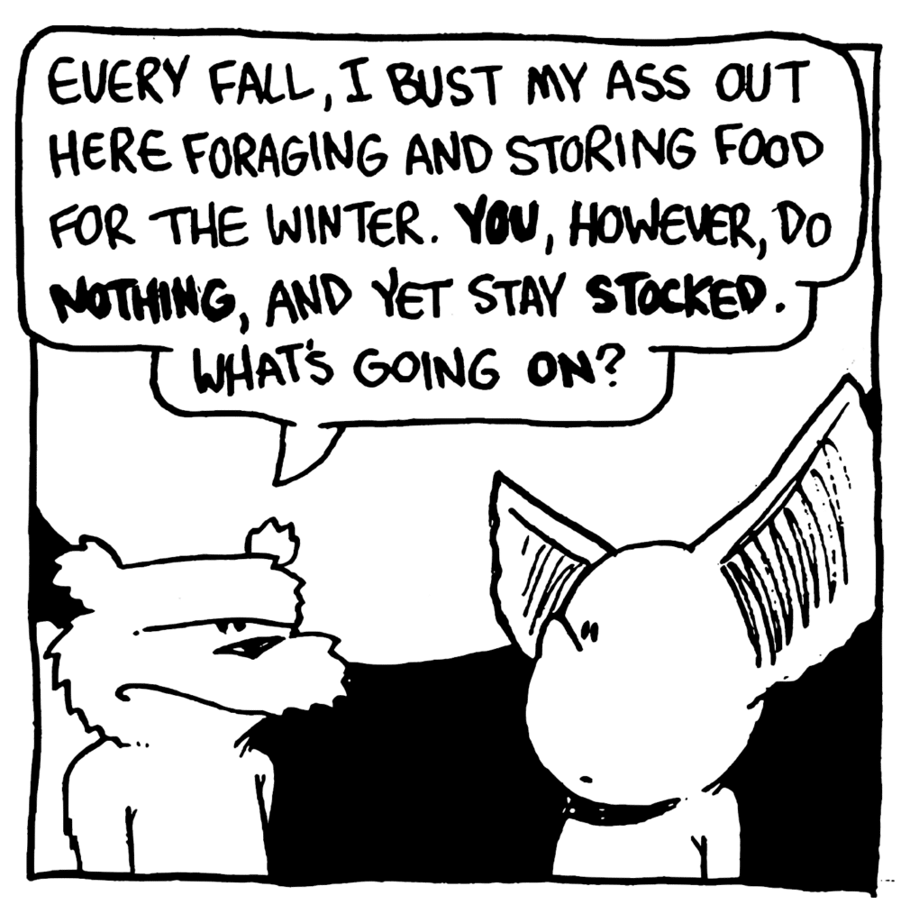NICK: Every Fall, I bust my ass out here foraging and storing food for the Winter. YOU, however, do NOTHING, and yet stay STOCKED. What's going ON?