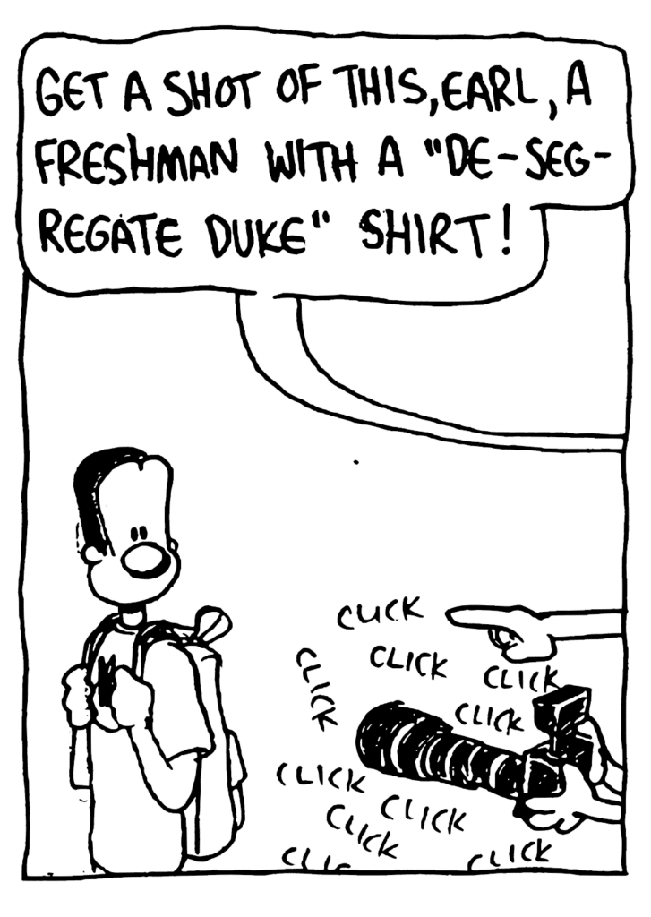 REPORTERS: Get a shot of this, Earl, a freshman with a "de-segregate Duke" shirt!
SOUND: click click click