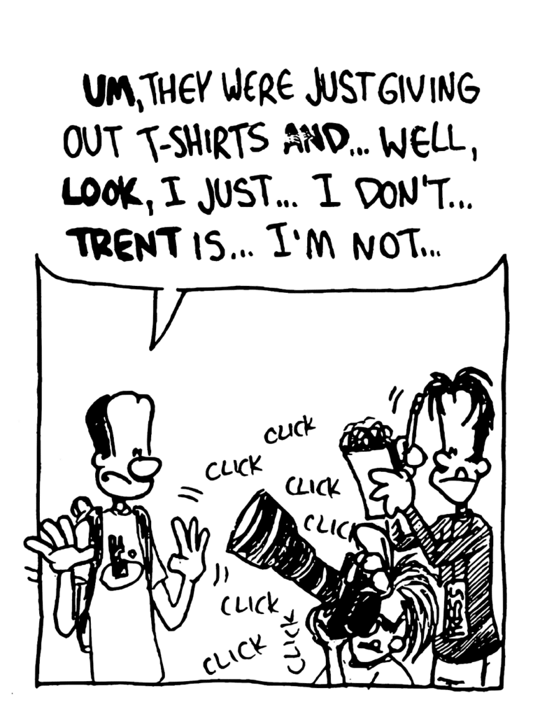 FRESHMAN: UM, they were just giving out t-shirts AND... well, LOOK, I just... I don't... TRENT is... I'm not...
SOUND: click click click