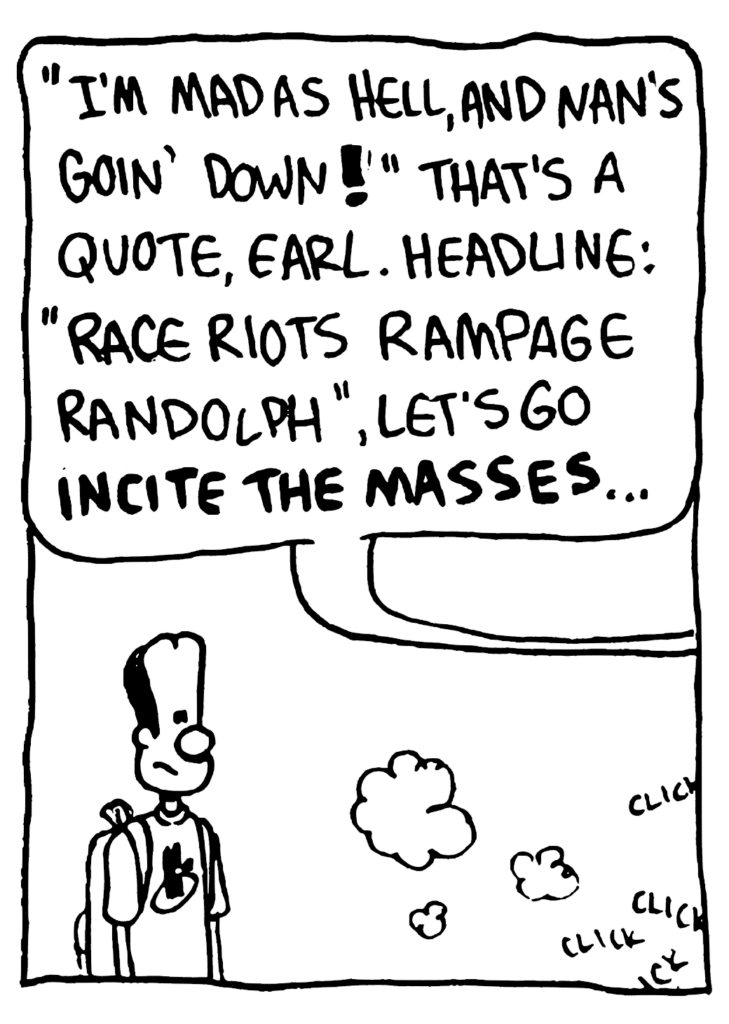 REPORTER: "I'm mad as hell, and Nan's goin' down!" That's a quote, Earl! Headline: "Race riots rampage Randolph", let's go INCITE THE MASSES...
SOUND: click click click