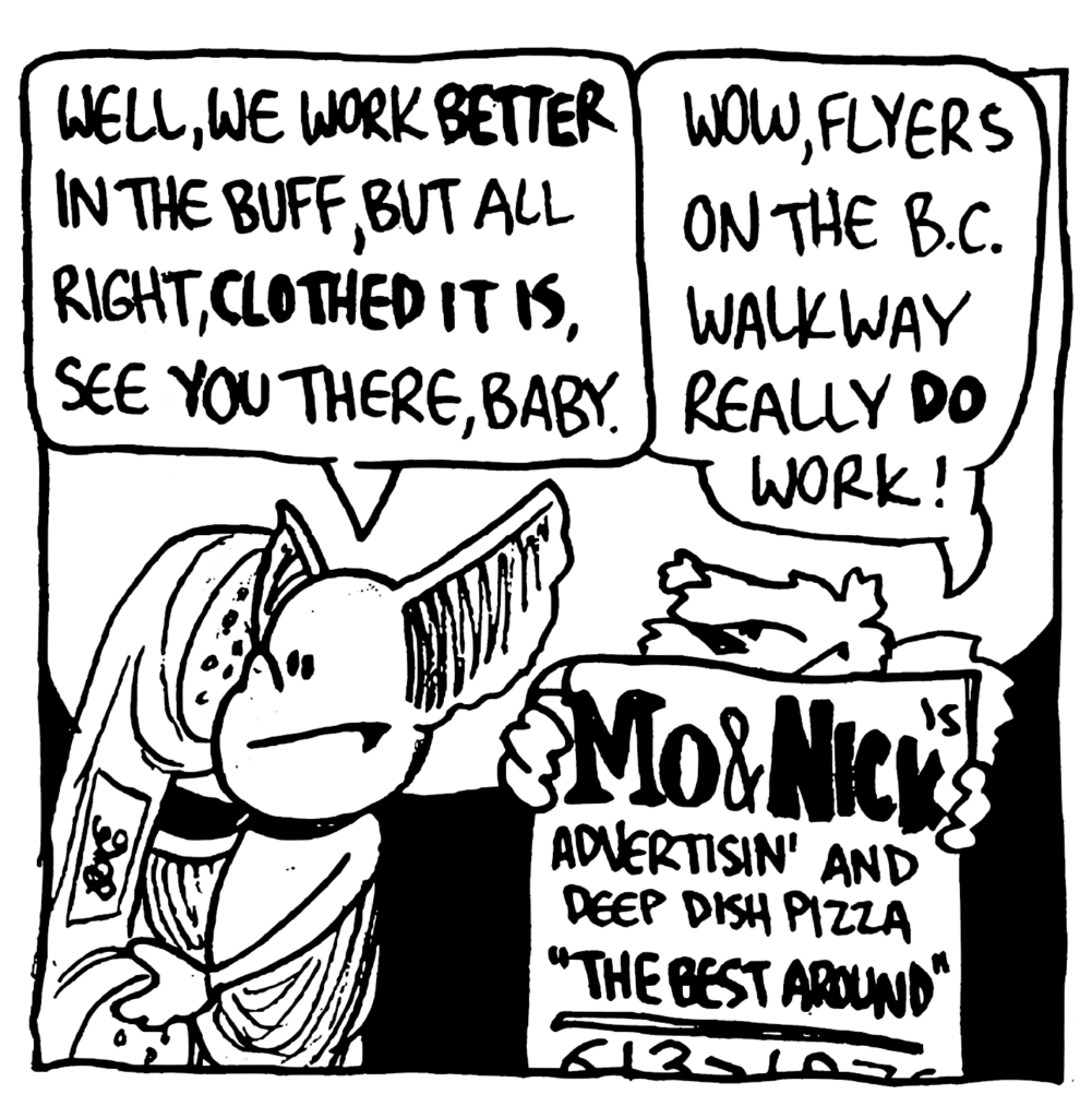 MO: Well, we work BETTER in the buff, but all right, CLOTHED IT IS, see you there, baby.
NICK: Wow, flyers on the B.C. walkway really DO work!
FLYER: Mo & Nick's Advertisin' and Deep Dish Pizza - "The Best Around"