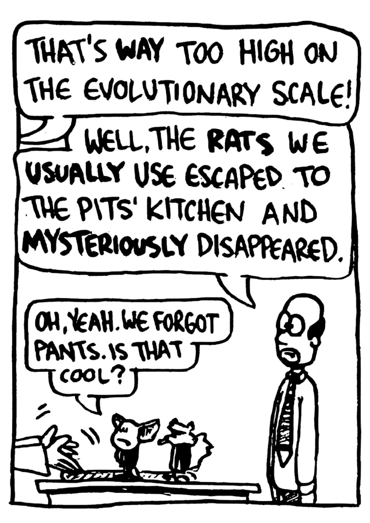 NAN: That's WAY too high on the evolutionaty scale!
SIMPSON: Well, the RATS we USUALLY use escaped to the Pits' kitchen and MYSTERIOUSLY disappeared.
MO: Oh, yeah. We forgot pants. Is that cool?