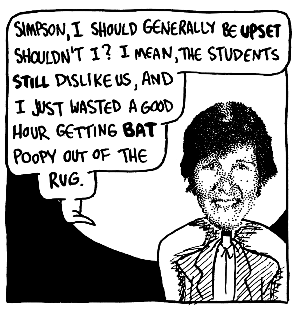 NAN: Simpson, I should generally be UPSET shouldn't I? I mean, the students STILL dislike us, and I just wasted a good hour getting BAT poopy out of the rug.