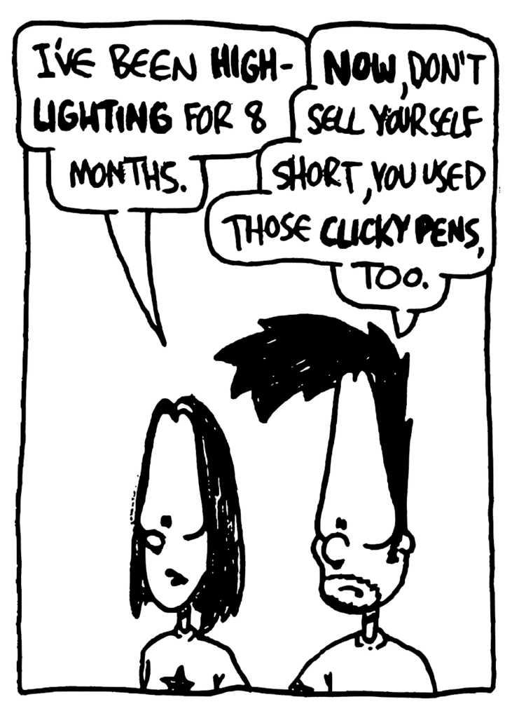 JEN: I've been HIGHLIGHTING for 8 months.
BEN: NOW, don't sell yourself short, you used those CLICKY PENS, too.