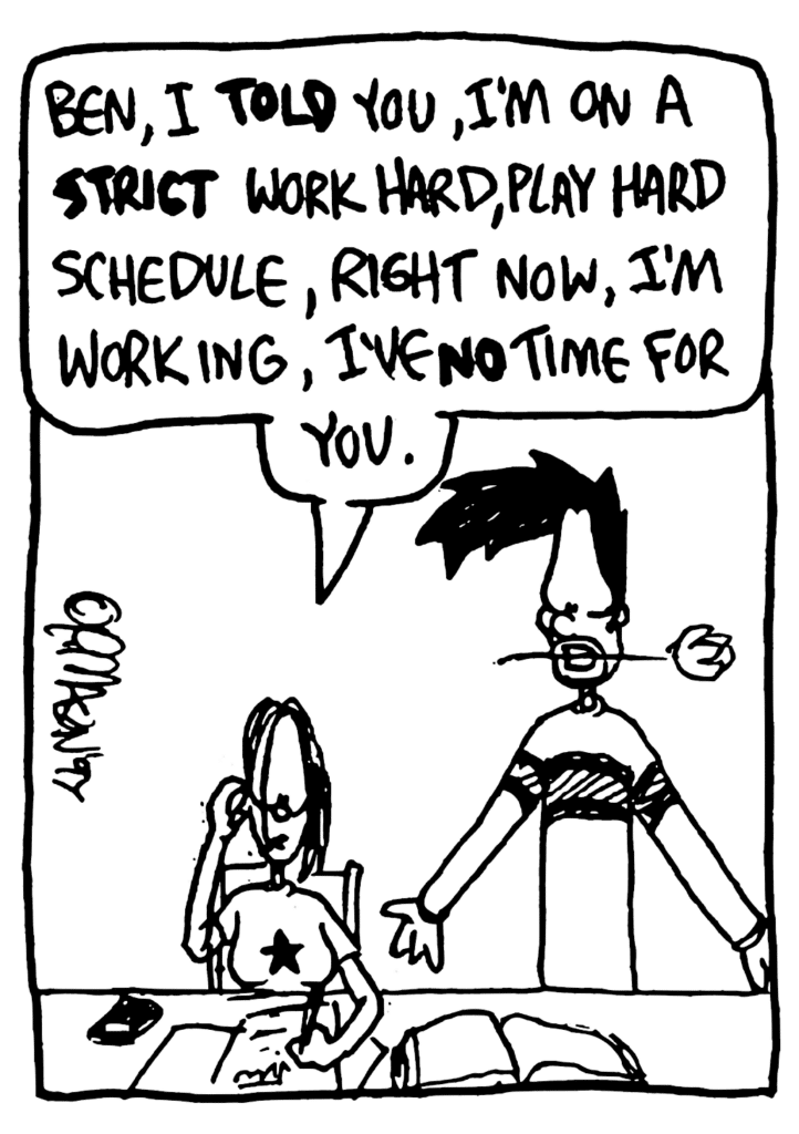 JEN: Ben, I TOLD you, I'm on a STRICT work hard, play hard schedule, right now, I'm working, I've NO time for you.