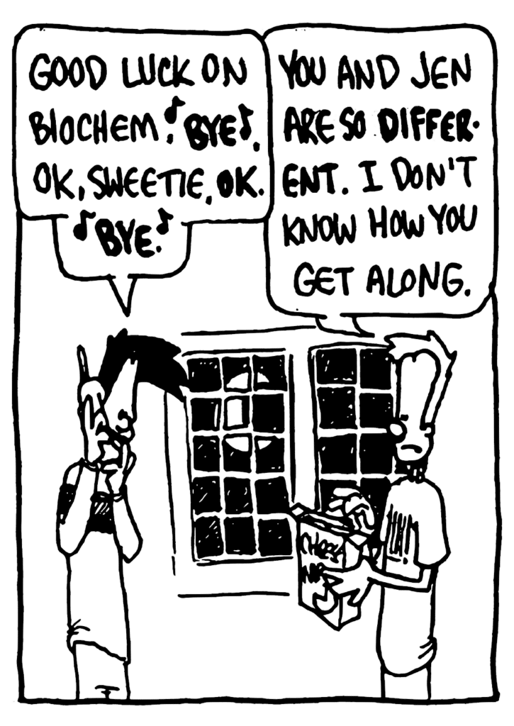 BEN: Good luck on biochem. BYE. OK, sweetie. OK. BYE.
JOHNNY: You and Jen are so DIFFERENT. I don't know how you get along.
