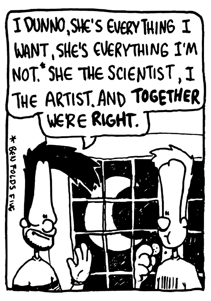 BEN: I dunno, she's everything I want, she's everything I'm not. She the scientist, I the artist. And TOGETHER we're RIGHT.
NOTE: * Ben Folds Five