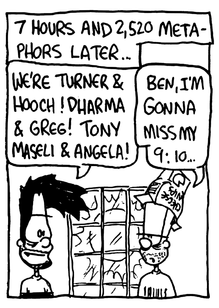 NARRATOR: 7 hours and 2,520 metaphors later...
BEN: We're Turner & Hooch! Dharma & Greg! Tony Maseli & Angela!
JOHNNY: Ben, I'm gonna miss my 9:10...