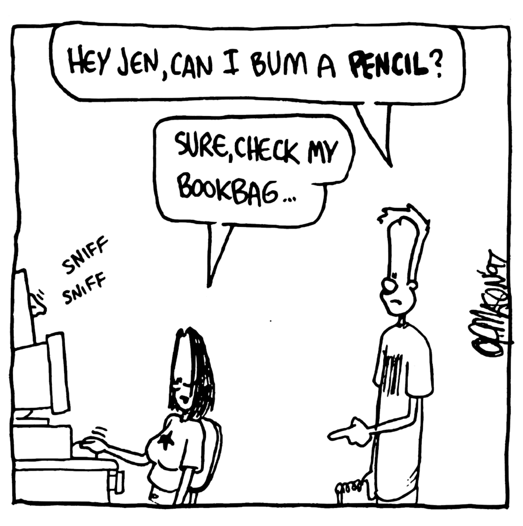 JOHNNY: Hey Jen, can I bum a PENCIL?
JEN: Sure, check my bookbag....
SOUND: sniff sniff