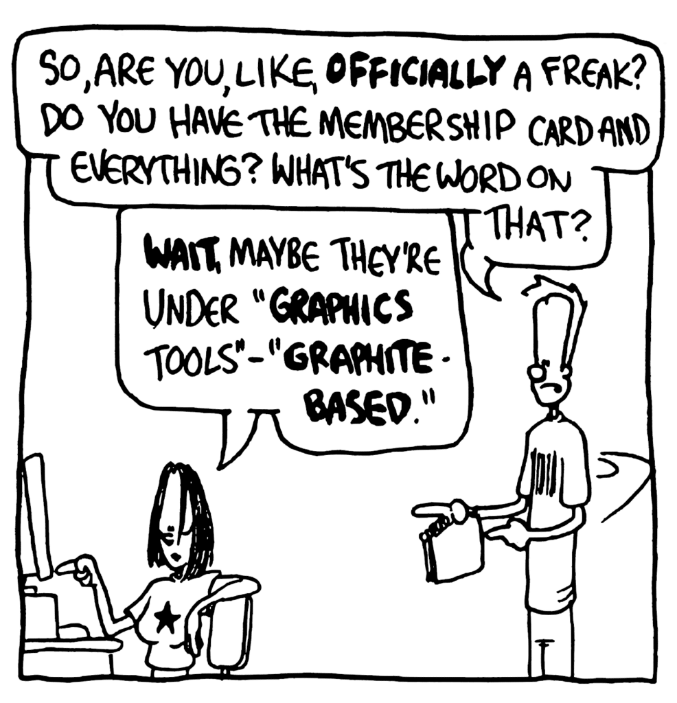 JOHNNY: So, are you, like, OFFICIALLY a freak? Do you have the membership card and everything? What's the word on that?
JEN: WAIT, maybe they're under "GRAPHICS tools" - "GRAPHITE-BASED".