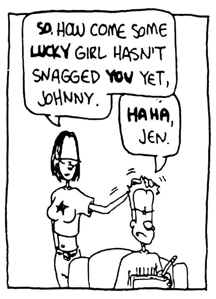 JEN: SO. How come some LUCKY girl hasn't snagged YOU yet, Johnny.
JOHNNY: HA HA, Jen.