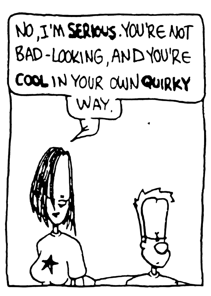 JEN: No, I'm SERIOUS. You're not bad-looking, and you're cool in your own QUIRKY way.
