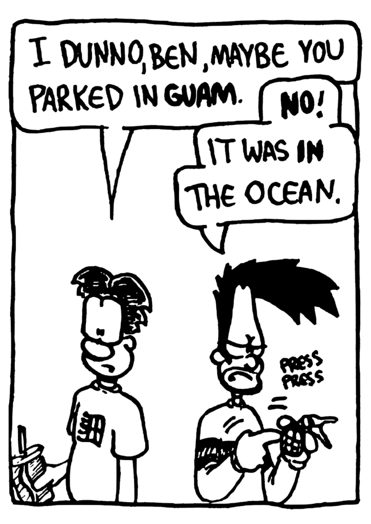WILLAM: I dunno, Ben, maybe you parked in GUAM.
BEN: NO! It was IN the ocean.
SOUND: press press