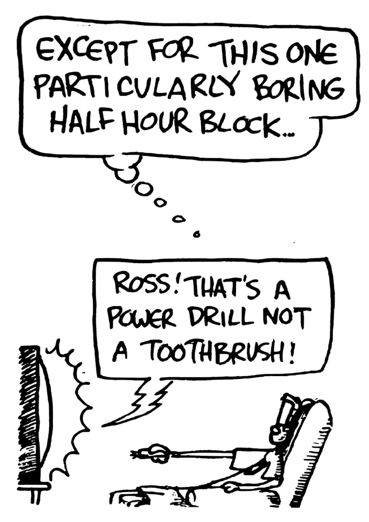 JOHNNY: Except for this one particularly boring half hour block...
TV: Ross! That's a power drill not a toothbrush!