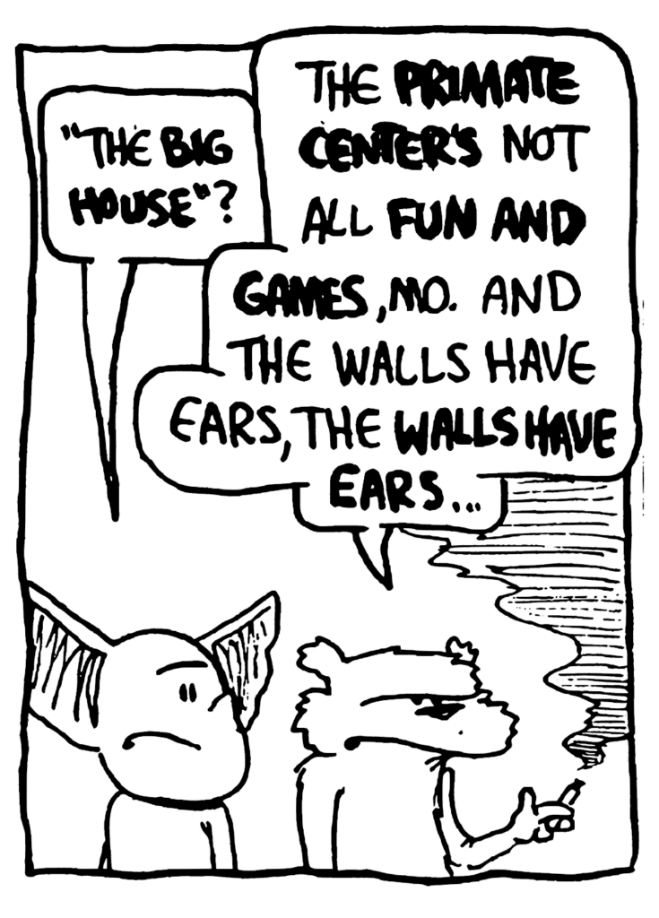 MO: "The BIG HOUSE"?
NICK: The PRIMATE CENTER'S not all FUN AND GAMES, Mo. And the walls have ears, the WALLS HAVE EARS...