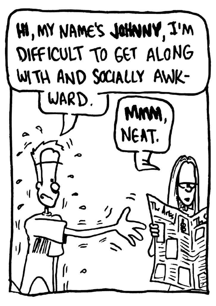 JOHNNY: HI, my name's JOHNNY, I'm difficult to get along with and socialyl awkward.
GIRL: MMM, neat.