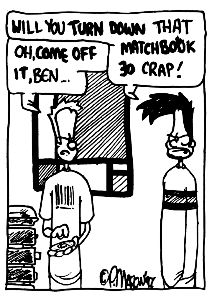 BEN: Will you TURN DOWN that MATCHBOOK 30 crap!
JOHNNY: Oh, COME OFF IT, Ben...