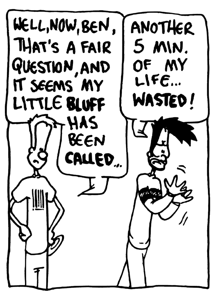 JOHNNY: Well, now, Ben, that's a fair question, and it seems my little BLUFF has been CALLED...
BEN: Another 5 min. of my life... WASTED!