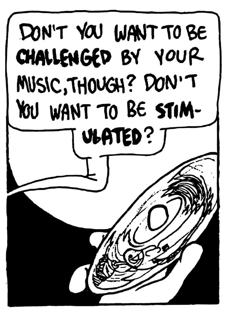 BEN: Don't you want to be CHALLENGED by your music, though? Don't you want to be STIMULATED?