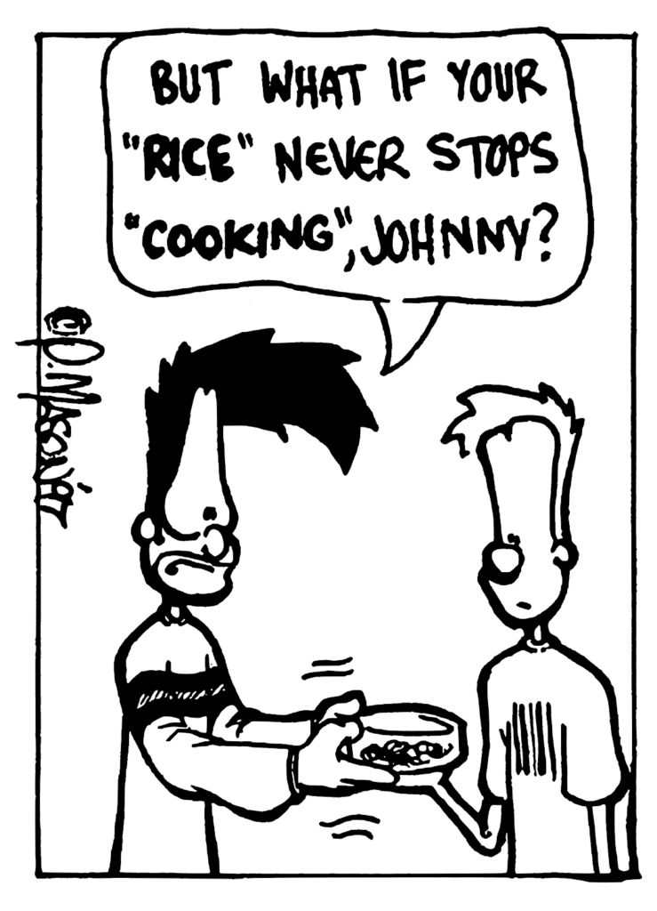 BEN: But what if your "RICE" never stops "COOKING", Johnny?