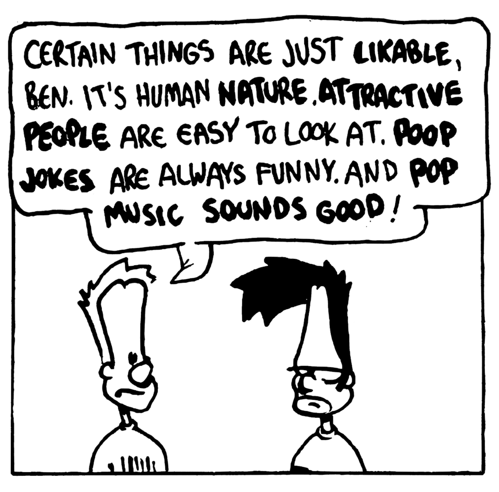 JOHNNY: Certain things are just LIKABLE, Ben. It's human NATURE. ATTRACTIVE PEOPLE are easy to look at. POOP JOKES are always funny. And POP MUSIC SOUNDS GOOD!