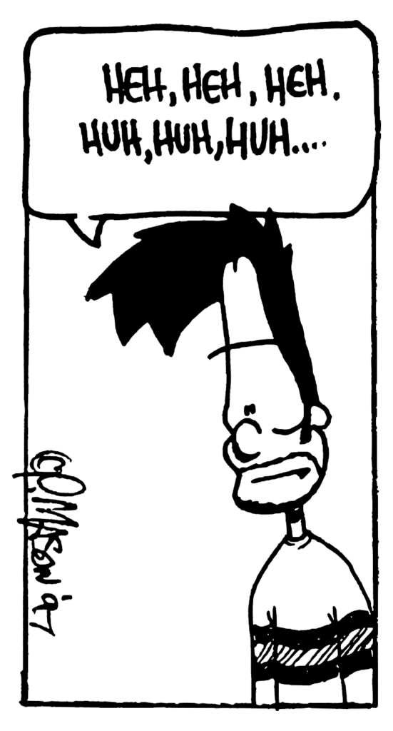 BEN: Heh, heh, heh. Huh, huh, huh....