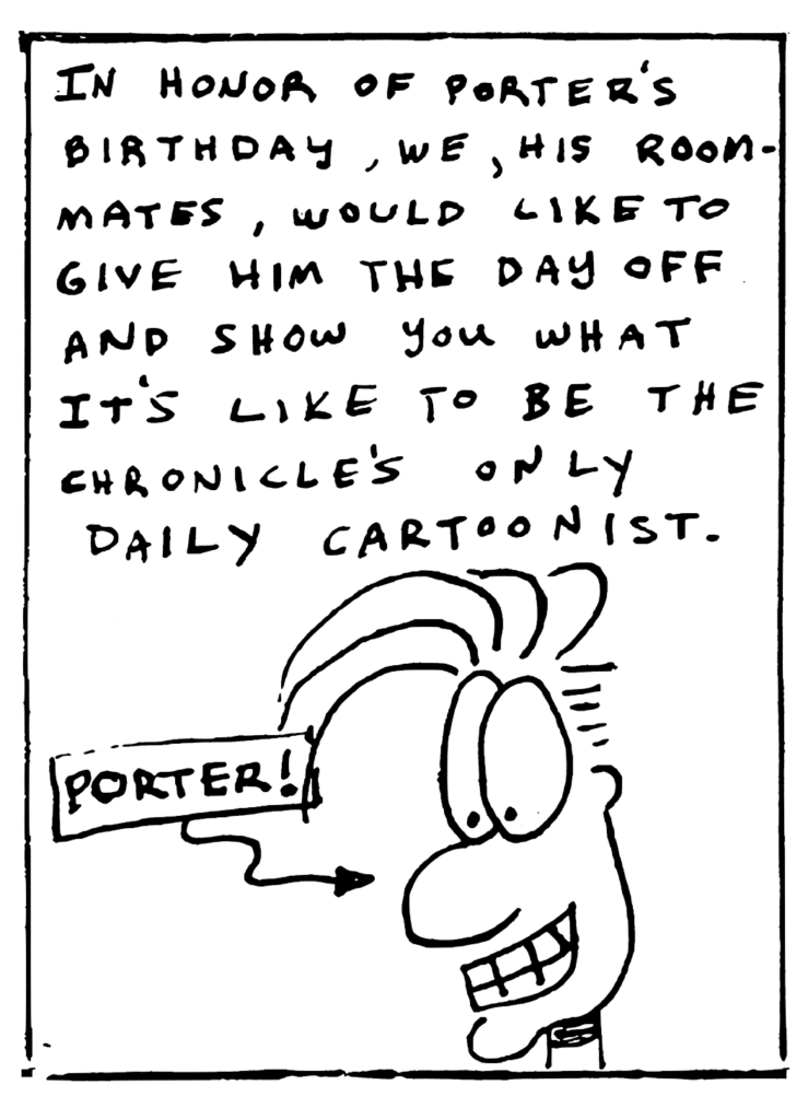 NARRATOR: In honor of Porter's birthday, we, his roommates, would like to give him the day off and show you what it's like to be the Chronicle's only daily cartoonist.
LABEL: Porter!