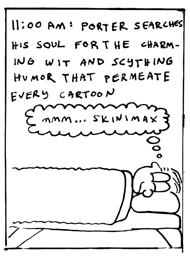 NARRATOR: 11:00 am: Porter searches his soul for the charming wit and scything humor that permeate every cartoon.
PORTER: Mmm... Skinimax