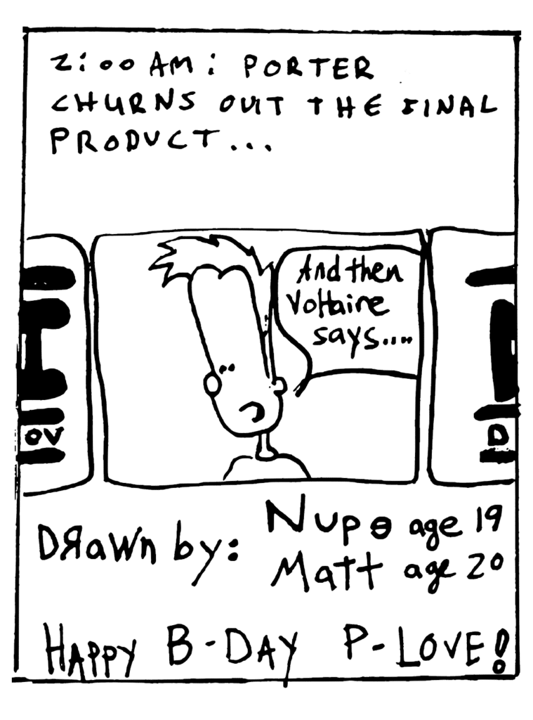 NARRATOR: 2:00 am: Porter churns out the final product...
JOHNNY: And then Voltaire says...
NOTE: Drawn by: Nupe age 19, Matt age 20
NOTE: Happy b-day P-Love!