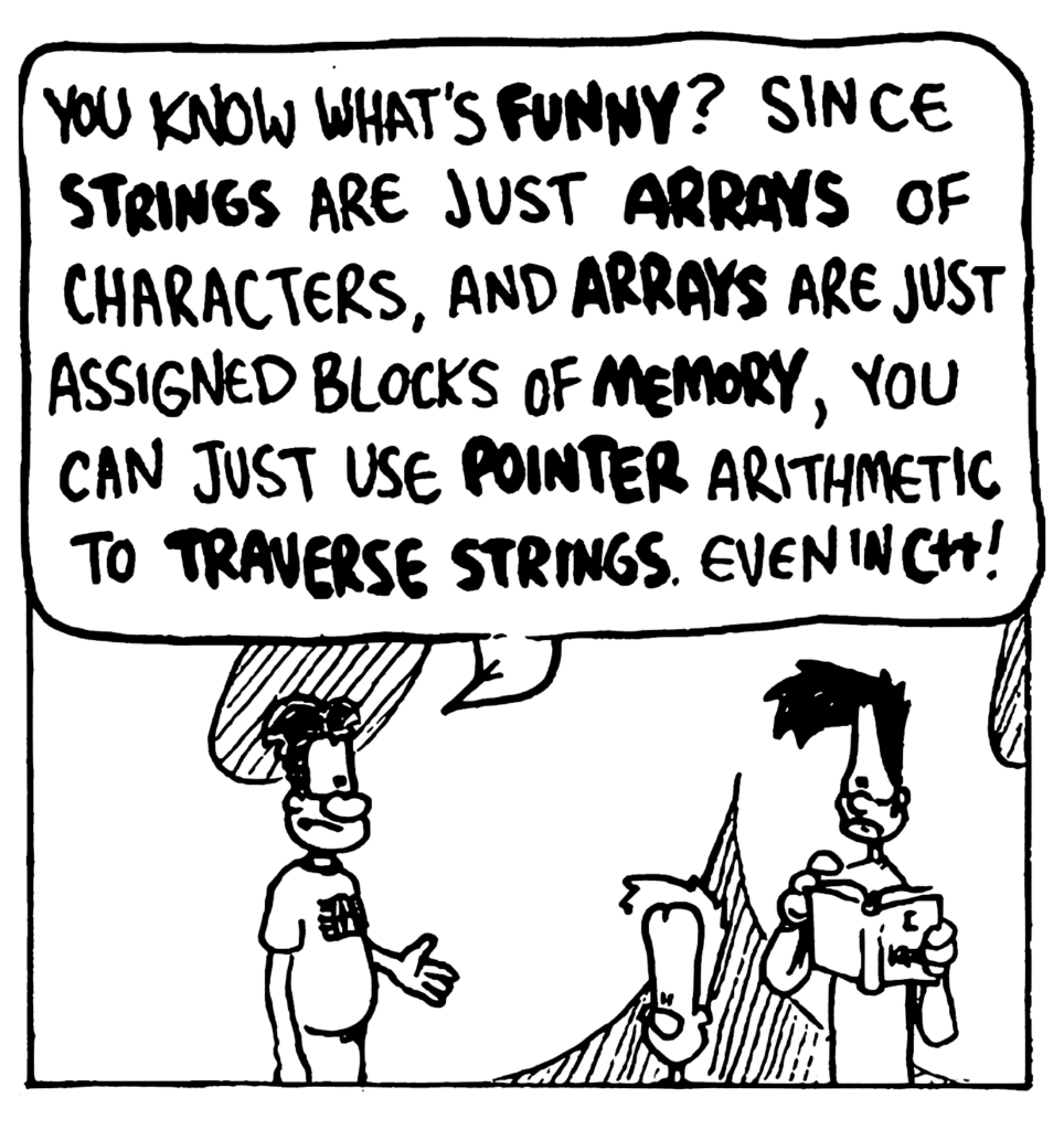 WILLIAM: You know what's FUNNY? Since STRINGS are just ARRAYS of characters, and ARRAYS are just assigned blocks of MEMORY, you can just use POINTER arithmetic to TRAVERSE STRINGS. Even in C++!