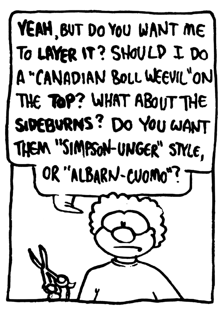 BARBER: YEAH, but do you want me to LAYER IT? Should I do a "Canadian boll weevil" on the TOP? What about the SIDEBURNS? Do you want them "Simpson-Unger" style, or "Albarn-Cuomo"?