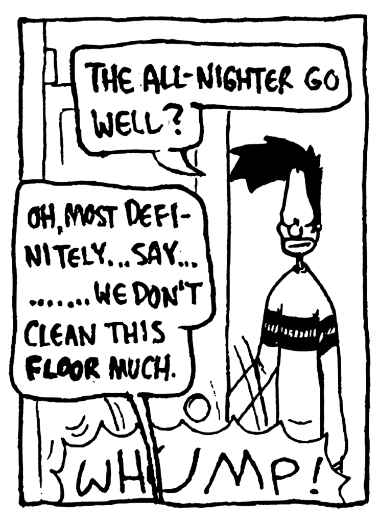 BEN: The all-nighter go well?
JOHNNY: Oh, most definitely... say... ....... we don't clean this FLOOR much.
SOUND: WHUMP!
