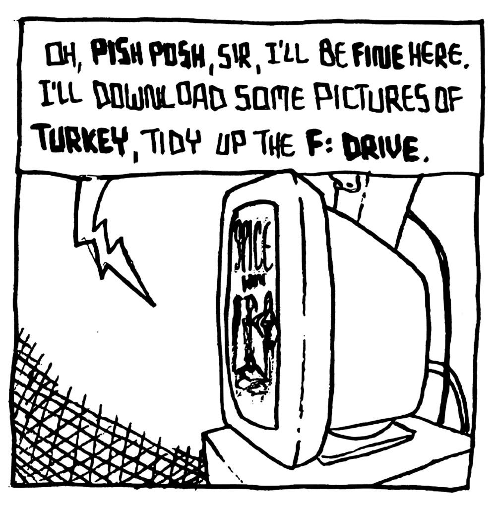 STU: Oh, PISH POSH, sir, I'll be FINE here. I'll download some picture of TURKEY, tidy up the F: DRIVE.