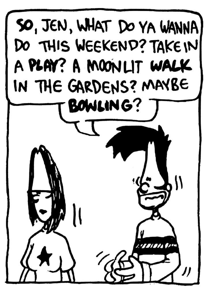 BEN: SO, Jen, what do ya wanna do this weekend? Take in a PLAY? A moonlit WALK in the gardens? Maybe BOWLING?